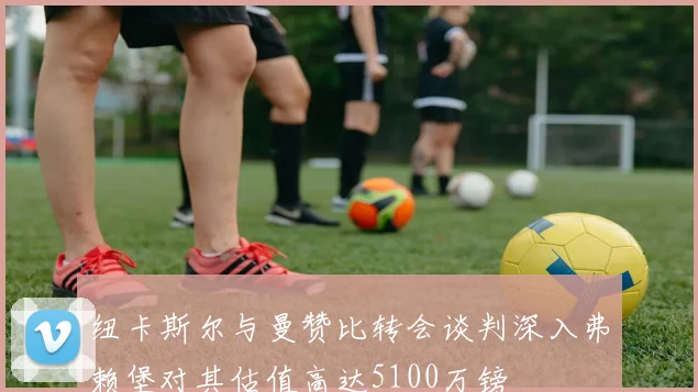 纽卡斯尔与曼赞比转会谈判深入弗赖堡对其估值高达5100万镑