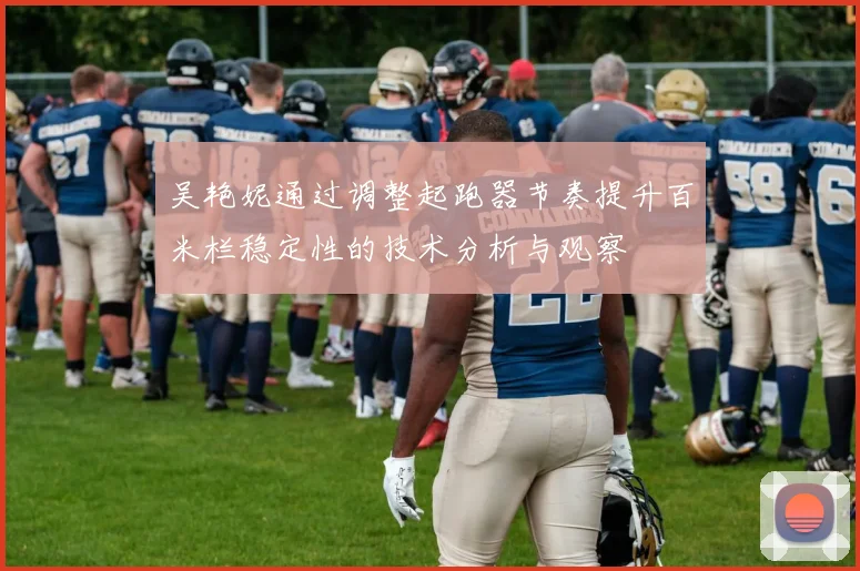 吴艳妮通过调整起跑器节奏提升百米栏稳定性的技术分析与观察