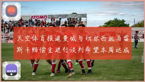 天空体育报道曼城与切尔西就马雷斯卡赔偿金进行谈判希望本周达成协议