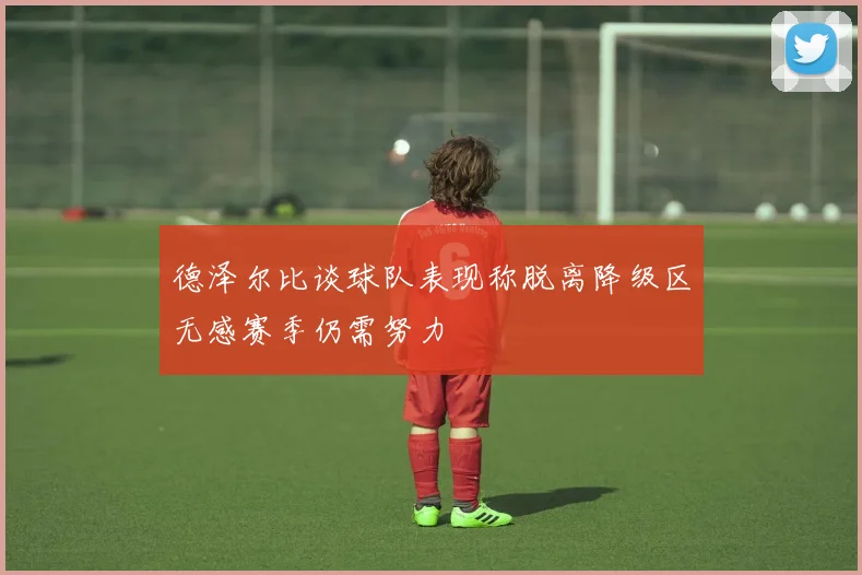 德泽尔比谈球队表现称脱离降级区无感赛季仍需努力
