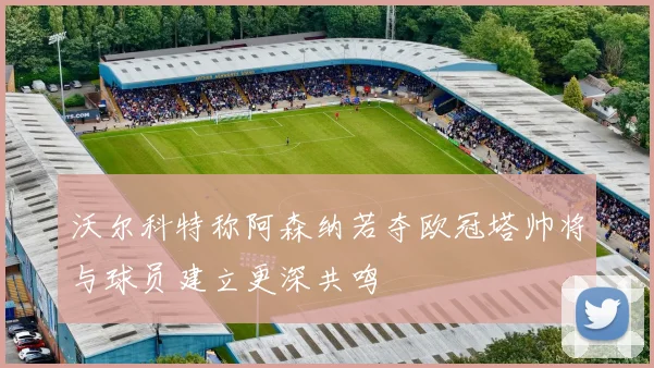 沃尔科特称阿森纳若夺欧冠塔帅将与球员建立更深共鸣