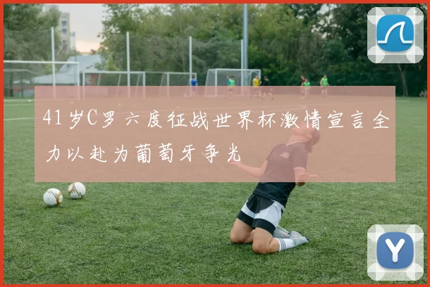 41岁C罗六度征战世界杯激情宣言全力以赴为葡萄牙争光