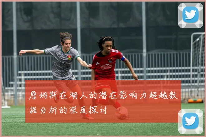 詹姆斯在湖人的潜在影响力超越数据分析的深度探讨