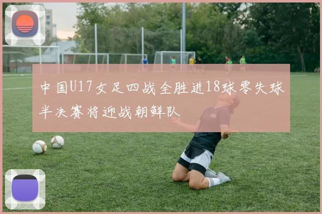 中国U17女足四战全胜进18球零失球半决赛将迎战朝鲜队