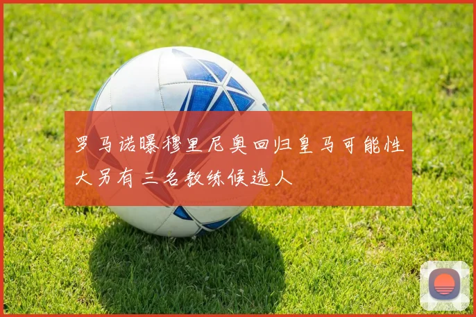 罗马诺曝穆里尼奥回归皇马可能性大另有三名教练候选人