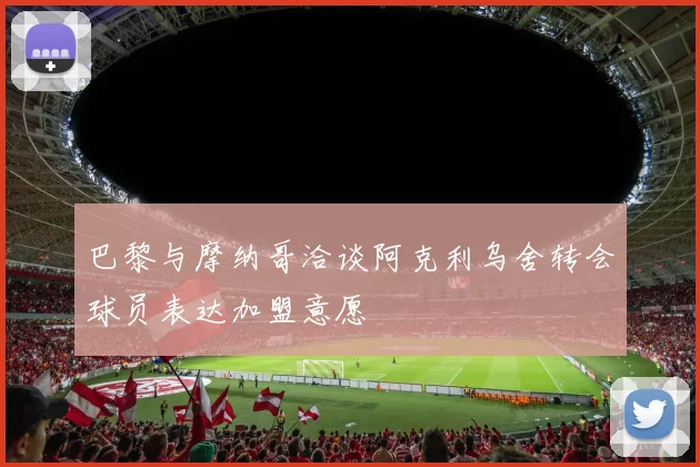 巴黎与摩纳哥洽谈阿克利乌舍转会球员表达加盟意愿