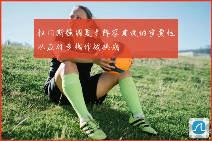拉门斯强调夏季阵容建设的重要性以应对多线作战挑战