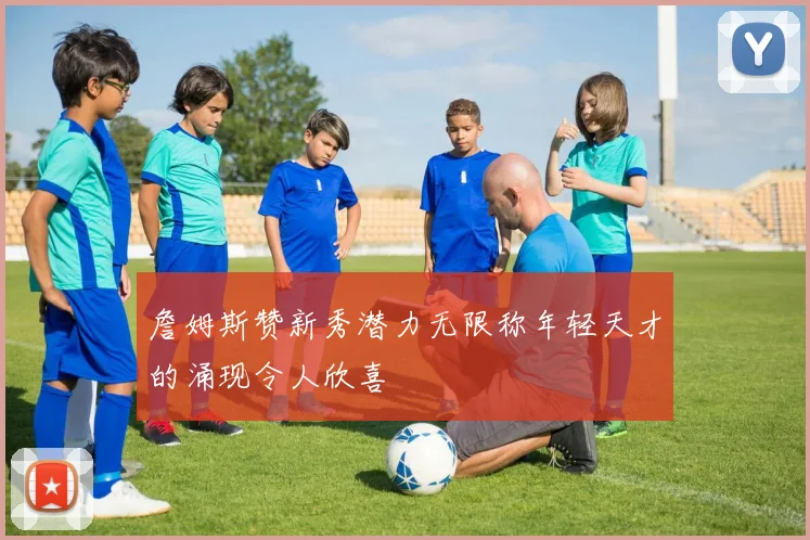 詹姆斯赞新秀潜力无限称年轻天才的涌现令人欣喜