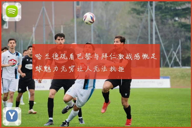 哈兰德观看巴黎与拜仁激战感慨足球魅力无穷让人无法抗拒