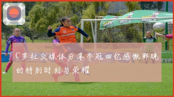 C罗社交媒体分享夺冠回忆感慨那晚的特别时刻与荣耀