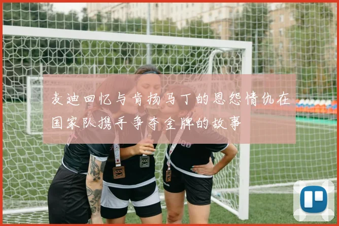 麦迪回忆与肯扬马丁的恩怨情仇在国家队携手争夺金牌的故事