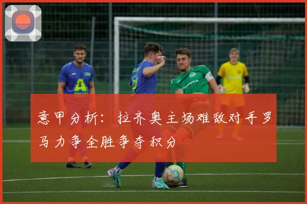 意甲分析：拉齐奥主场难敌对手罗马力争全胜争夺积分