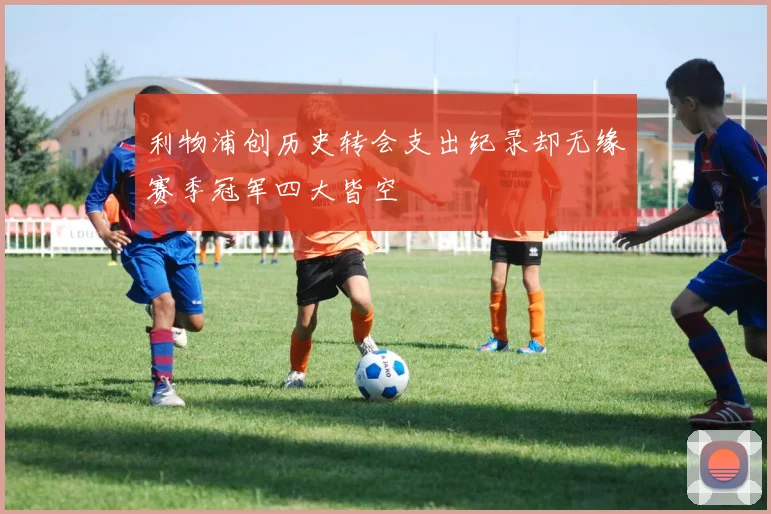 利物浦创历史转会支出纪录却无缘赛季冠军四大皆空