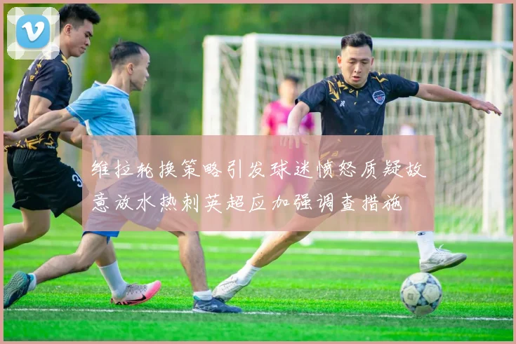 维拉轮换策略引发球迷愤怒质疑故意放水热刺英超应加强调查措施