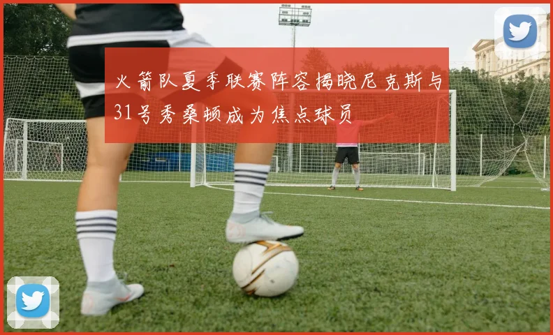 火箭队夏季联赛阵容揭晓尼克斯与31号秀桑顿成为焦点球员
