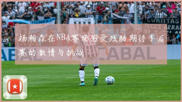 杨瀚森在NBA赛场感受残酷期待季后赛的激情与挑战
