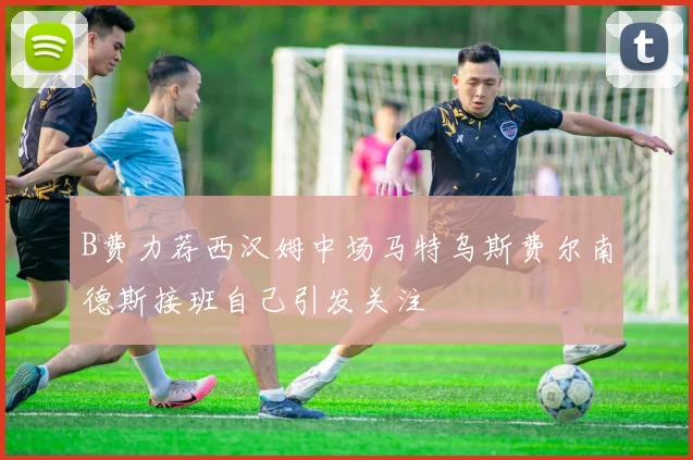 B费力荐西汉姆中场马特乌斯费尔南德斯接班自己引发关注
