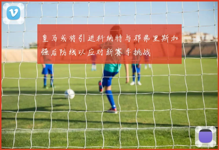 皇马或将引进科纳特与邓弗里斯加强后防线以应对新赛季挑战